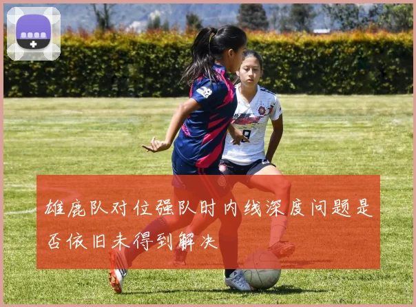 雄鹿队对位强队时内线深度问题是否依旧未得到解决