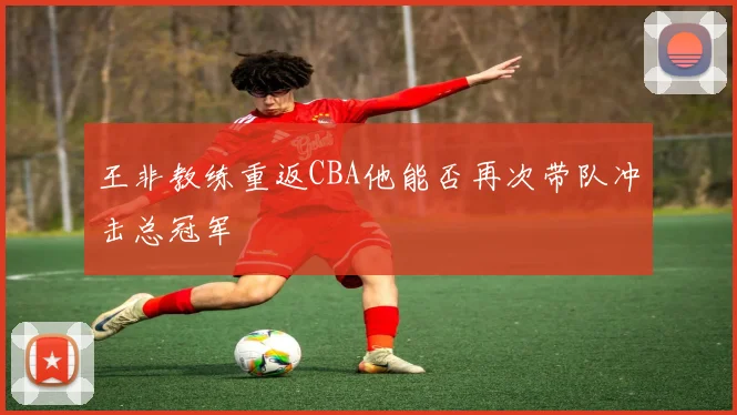 王非教练重返CBA他能否再次带队冲击总冠军