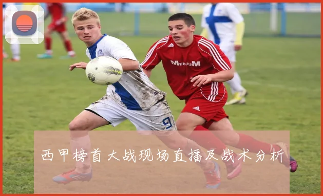 西甲榜首大战现场直播及战术分析