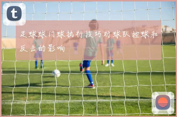足球球门球执行技巧对球队控球和反击的影响