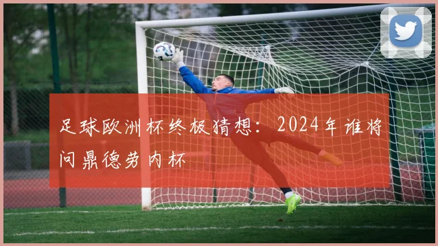 足球欧洲杯终极猜想：2024年谁将问鼎德劳内杯