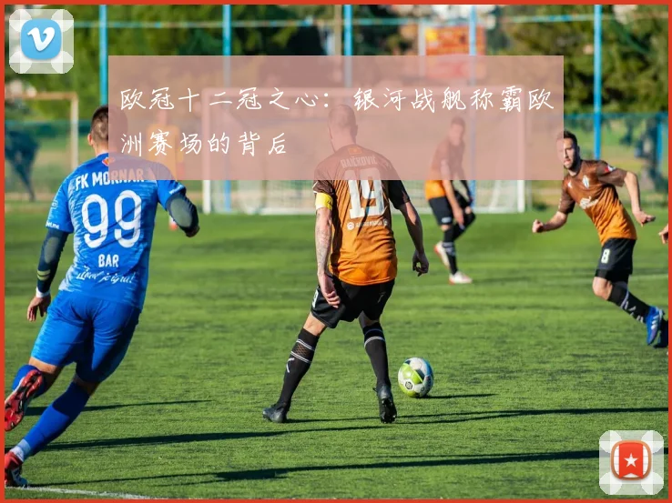 欧冠十二冠之心：银河战舰称霸欧洲赛场的背后
